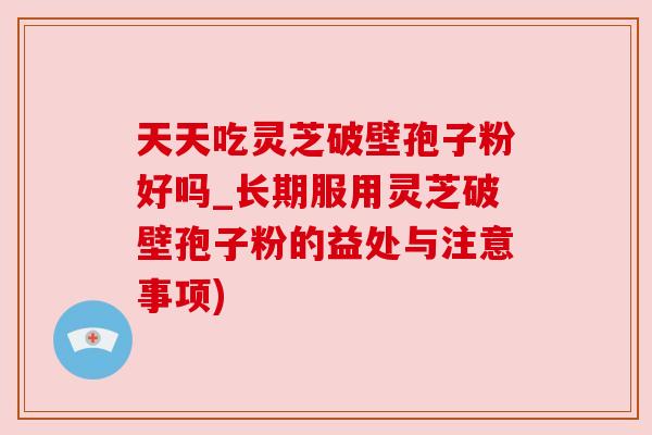 天天吃灵芝破壁孢子粉好吗_长期服用灵芝破壁孢子粉的益处与注意事项)
