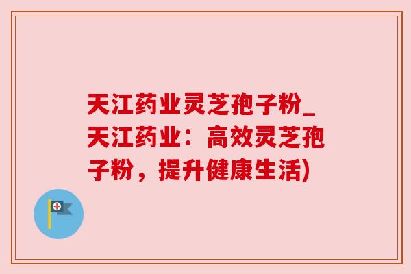天江药业灵芝孢子粉_天江药业：高效灵芝孢子粉，提升健康生活)