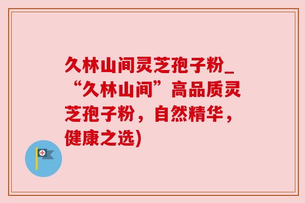 久林山间灵芝孢子粉_“久林山间”高品质灵芝孢子粉,自然精华,健康之选) 久林山间灵芝孢子粉_“久林山间”高品质灵芝孢子粉,自然精华,健康之选)