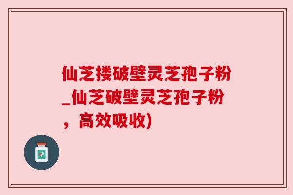 仙芝搂破壁灵芝孢子粉_仙芝破壁灵芝孢子粉,高效吸收) 仙芝搂破壁灵芝孢子粉_仙芝破壁灵芝孢子粉,高效吸收)