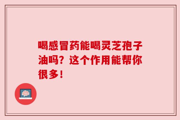 喝感冒药能喝灵芝孢子油吗？这个作用能帮你很多！
