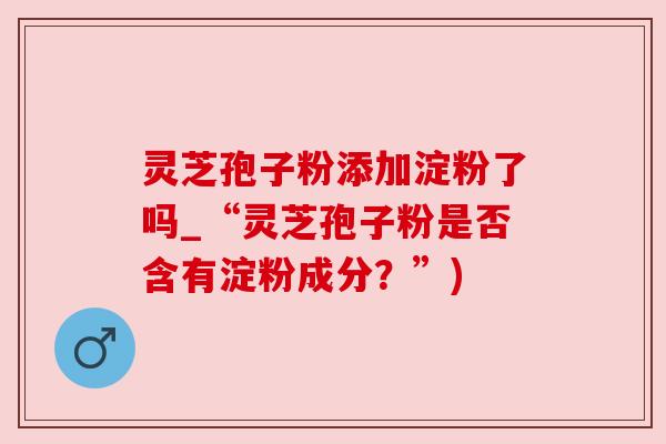 灵芝孢子粉添加淀粉了吗_“灵芝孢子粉是否含有淀粉成分?”) 灵芝孢子粉添加淀粉了吗_“灵芝孢子粉是否含有淀粉成分?”)