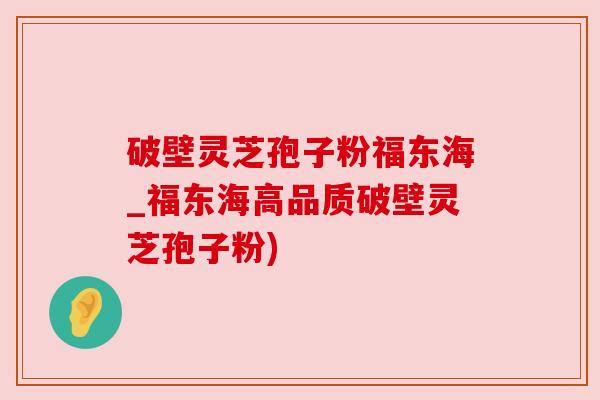 破壁灵芝孢子粉福东海_福东海高品质破壁灵芝孢子粉)