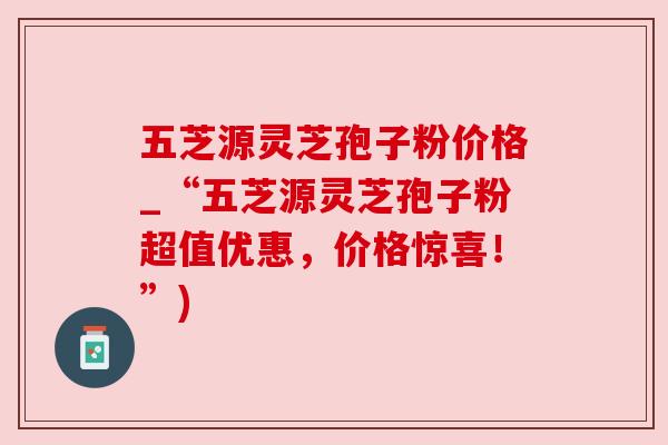 五芝源灵芝孢子粉价格_“五芝源灵芝孢子粉超值优惠，价格惊喜！”)