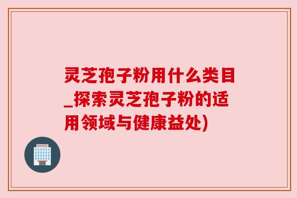 灵芝孢子粉用什么类目_探索灵芝孢子粉的适用领域与健康益处)