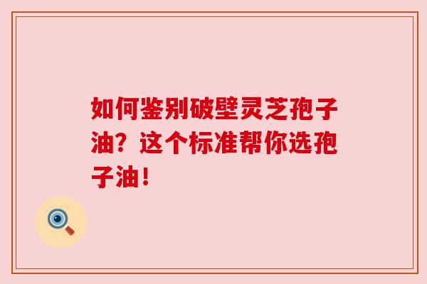 如何鉴别破壁灵芝孢子油？这个标准帮你选孢子油！