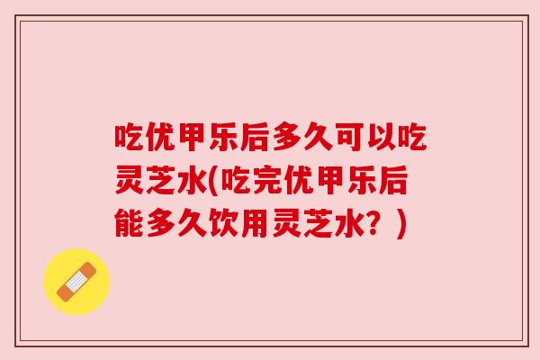 吃优甲乐后多久可以吃灵芝水(吃完优甲乐后能多久饮用灵芝水?) 吃优甲乐后多久可以吃灵芝水(吃完优甲乐后能多久饮用灵芝水?)