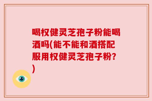 喝权健灵芝孢子粉能喝酒吗(能不能和酒搭配服用权健灵芝孢子粉？)