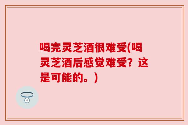 喝完灵芝酒很难受(喝灵芝酒后感觉难受？这是可能的。)