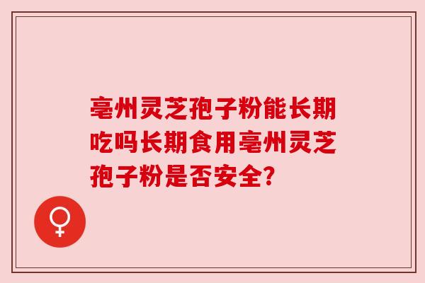 亳州灵芝孢子粉能长期吃吗长期食用亳州灵芝孢子粉是否安全？