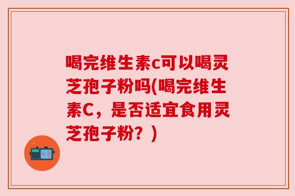 喝完维生素c可以喝灵芝孢子粉吗(喝完维生素C，是否适宜食用灵芝孢子粉？)