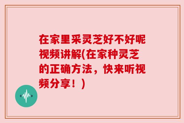 在家里采灵芝好不好呢视频讲解(在家种灵芝的正确方法，快来听视频分享！)