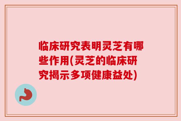 临床研究表明灵芝有哪些作用(灵芝的临床研究揭示多项健康益处)