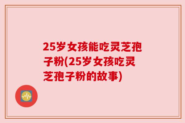 25岁女孩能吃灵芝孢子粉(25岁女孩吃灵芝孢子粉的故事)