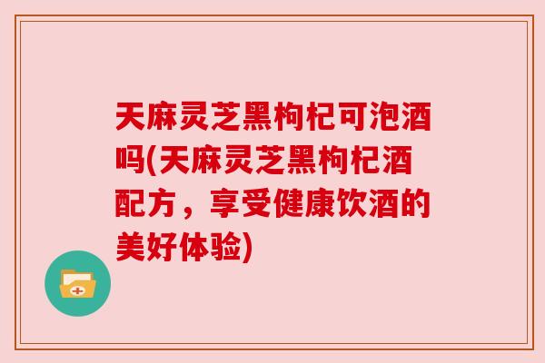 天麻灵芝黑枸杞可泡酒吗(天麻灵芝黑枸杞酒配方，享受健康饮酒的美好体验)