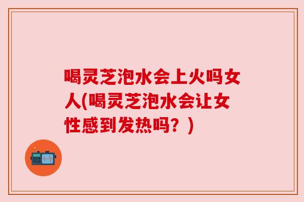 喝灵芝泡水会上火吗女人(喝灵芝泡水会让女性感到发热吗？)