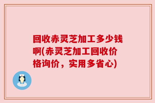 回收赤灵芝加工多少钱啊(赤灵芝加工回收价格询价，实用多省心)