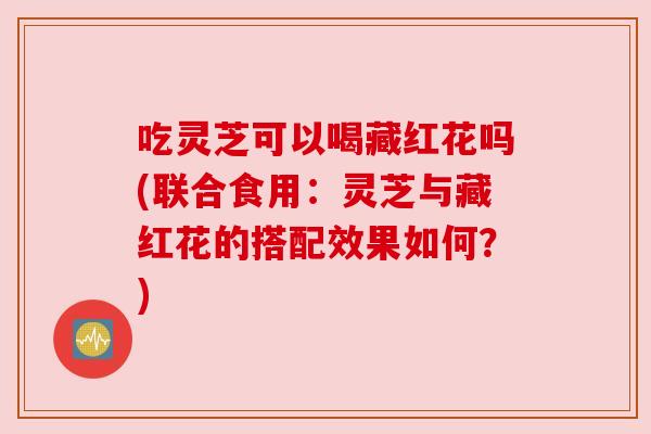 吃灵芝可以喝藏红花吗(联合食用：灵芝与藏红花的搭配效果如何？)