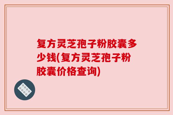 复方灵芝孢子粉胶囊多少钱(复方灵芝孢子粉胶囊价格查询)