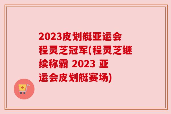 2023皮划艇亚运会程灵芝冠军(程灵芝继续称霸 2023 亚运会皮划艇赛场)