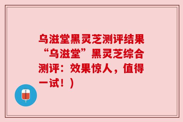 乌滋堂黑灵芝测评结果“乌滋堂”黑灵芝综合测评：效果惊人，值得一试！)