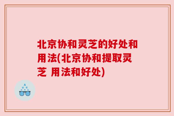 北京协和灵芝的好处和用法(北京协和提取灵芝 用法和好处)