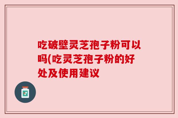 吃破壁灵芝孢子粉可以吗(吃灵芝孢子粉的好处及使用建议