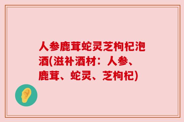 人参鹿茸蛇灵芝枸杞泡酒(滋补酒材：人参、鹿茸、蛇灵、芝枸杞)