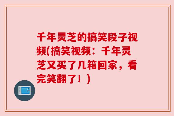 千年灵芝的搞笑段子视频(搞笑视频：千年灵芝又买了几箱回家，看完笑翻了！)