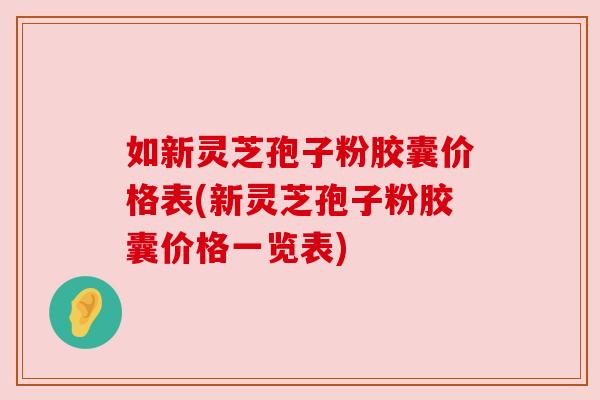 如新灵芝孢子粉胶囊价格表(新灵芝孢子粉胶囊价格一览表)