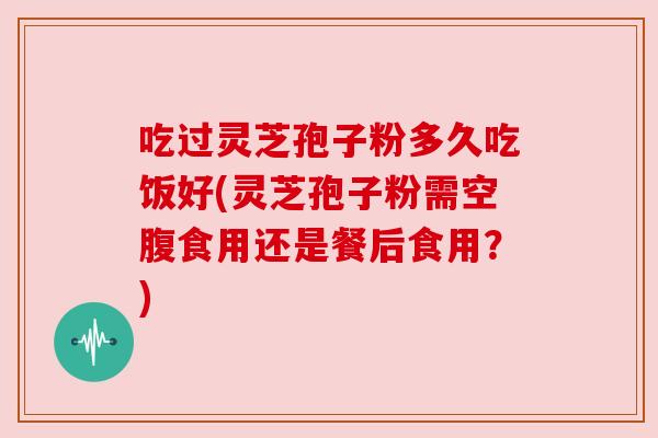 吃过灵芝孢子粉多久吃饭好(灵芝孢子粉需空腹食用还是餐后食用？)