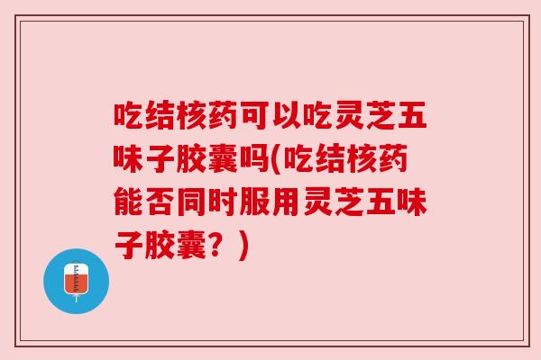 吃结核药可以吃灵芝五味子胶囊吗(吃结核药能否同时服用灵芝五味子胶囊？)