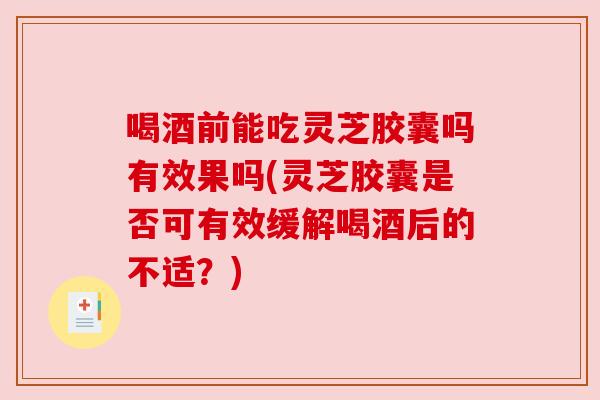 喝酒前能吃灵芝胶囊吗有效果吗(灵芝胶囊是否可有效缓解喝酒后的不适？)