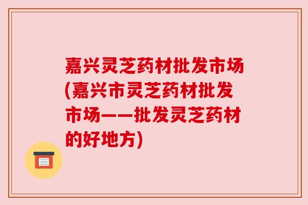 嘉兴灵芝药材批发市场(嘉兴市灵芝药材批发市场——批发灵芝药材的好地方)