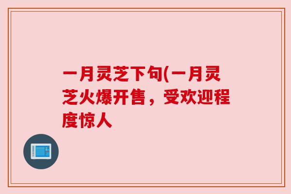 一月灵芝下句(一月灵芝火爆开售，受欢迎程度惊人