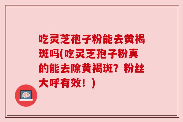 吃灵芝孢子粉能去黄褐斑吗(吃灵芝孢子粉真的能去除黄褐斑？粉丝大呼有效！)