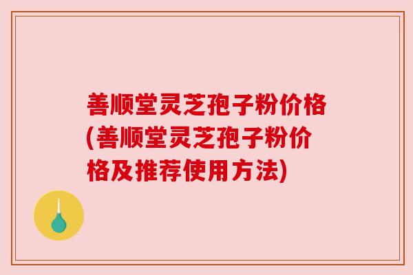 善顺堂灵芝孢子粉价格(善顺堂灵芝孢子粉价格及推荐使用方法)