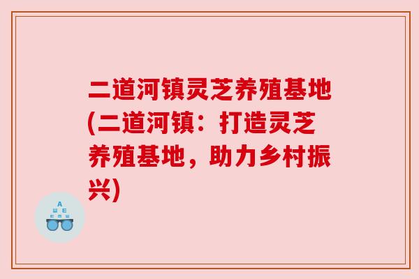 二道河镇灵芝养殖基地(二道河镇：打造灵芝养殖基地，助力乡村振兴)