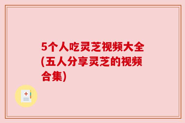 5个人吃灵芝视频大全(五人分享灵芝的视频合集)