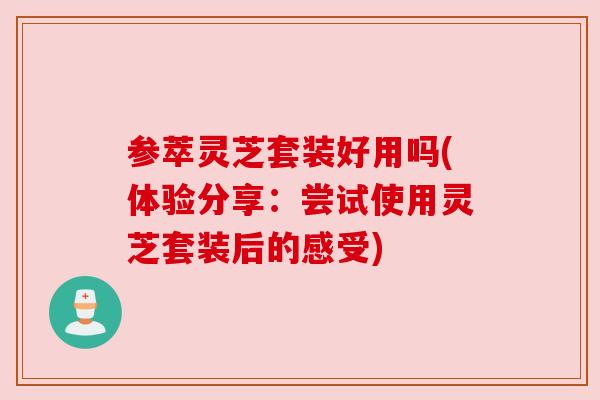 参萃灵芝套装好用吗(体验分享：尝试使用灵芝套装后的感受)