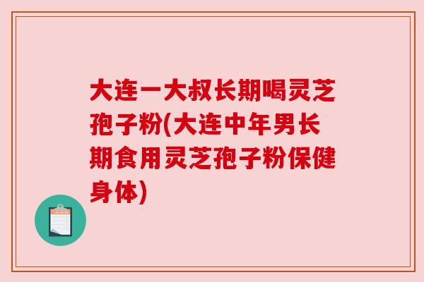 大连一大叔长期喝灵芝孢子粉(大连中年男长期食用灵芝孢子粉保健身体)