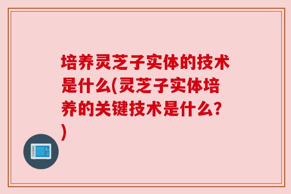 培养灵芝子实体的技术是什么(灵芝子实体培养的关键技术是什么？)