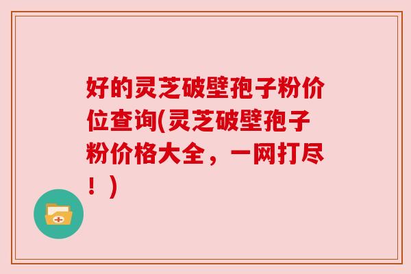 好的灵芝破壁孢子粉价位查询(灵芝破壁孢子粉价格大全，一网打尽！)