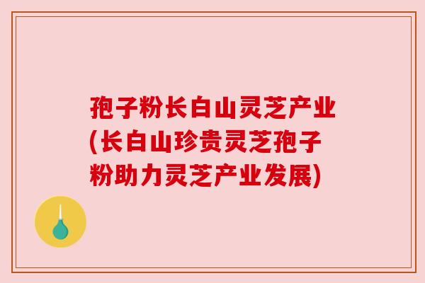 孢子粉长白山灵芝产业(长白山珍贵灵芝孢子粉助力灵芝产业发展)