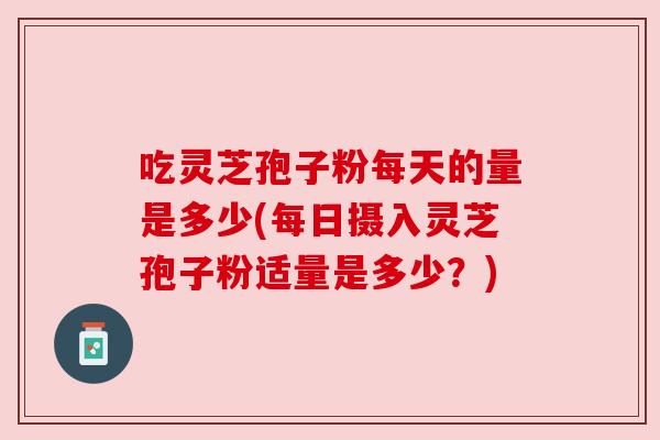 吃灵芝孢子粉每天的量是多少(每日摄入灵芝孢子粉适量是多少？)