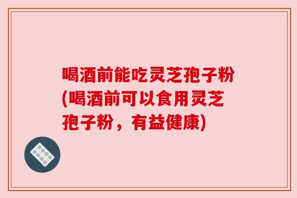 喝酒前能吃灵芝孢子粉(喝酒前可以食用灵芝孢子粉，有益健康)