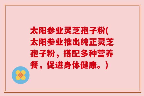 太阳参业灵芝孢子粉(太阳参业推出纯正灵芝孢子粉，搭配多种营养餐，促进身体健康。)