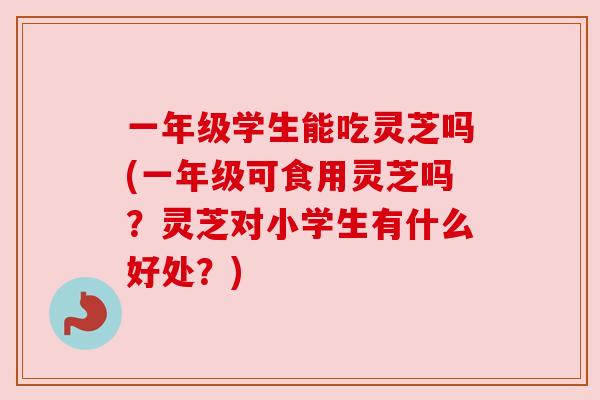 一年级学生能吃灵芝吗(一年级可食用灵芝吗？灵芝对小学生有什么好处？)