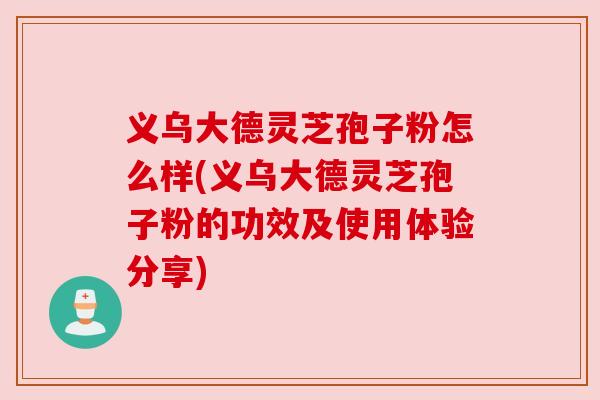 义乌大德灵芝孢子粉怎么样(义乌大德灵芝孢子粉的功效及使用体验分享)