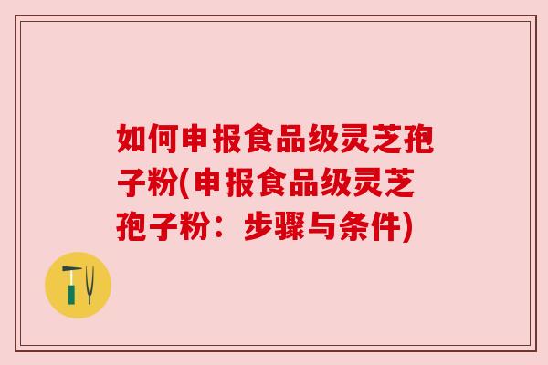 如何申报食品级灵芝孢子粉(申报食品级灵芝孢子粉：步骤与条件)